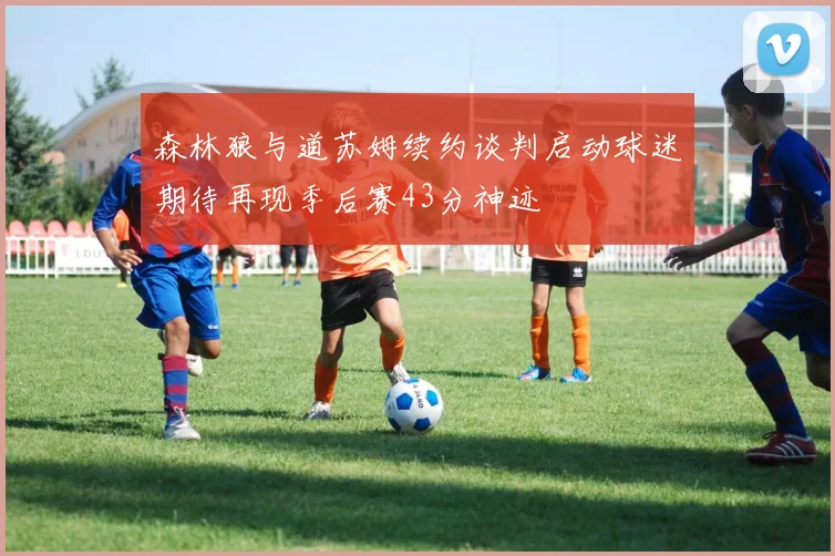森林狼与道苏姆续约谈判启动球迷期待再现季后赛43分神迹