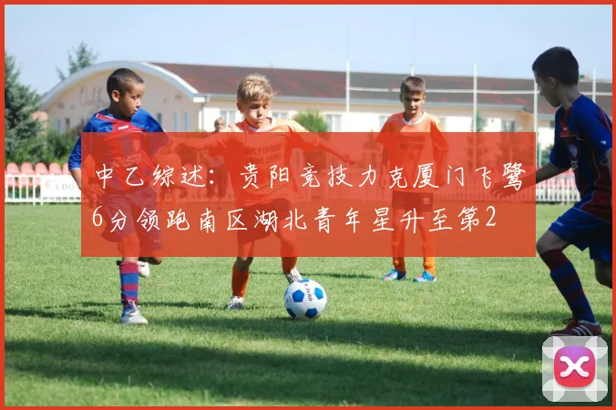 中乙综述：贵阳竞技力克厦门飞鹭6分领跑南区湖北青年星升至第2