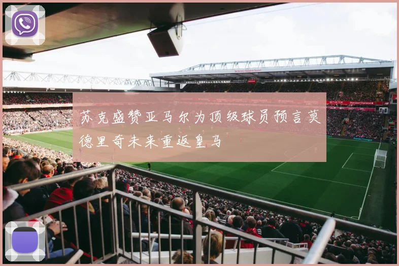 苏克盛赞亚马尔为顶级球员预言莫德里奇未来重返皇马
