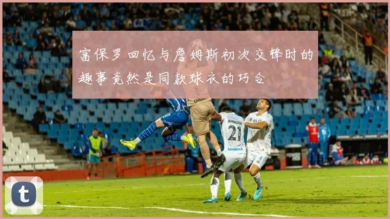 富保罗回忆与詹姆斯初次交锋时的趣事竟然是同款球衣的巧合